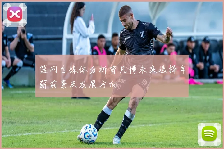 篮网自媒体分析曾凡博未来选择年薪前景及发展方向