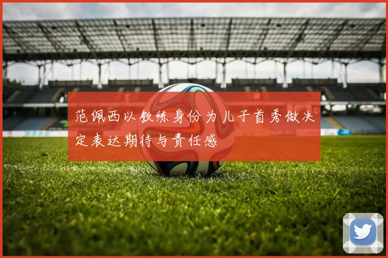 范佩西以教练身份为儿子首秀做决定表达期待与责任感