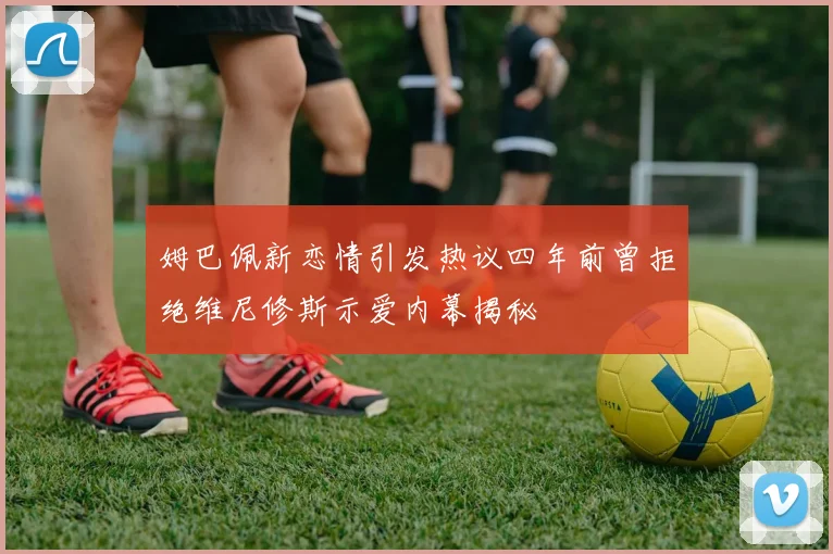 姆巴佩新恋情引发热议四年前曾拒绝维尼修斯示爱内幕揭秘