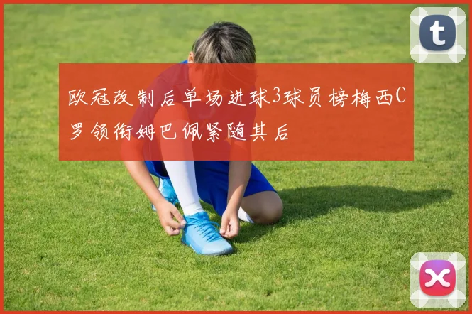 欧冠改制后单场进球3球员榜梅西C罗领衔姆巴佩紧随其后