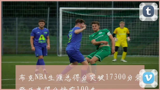布克NBA生涯总得分突破17300分荣登历史得分榜前100名
