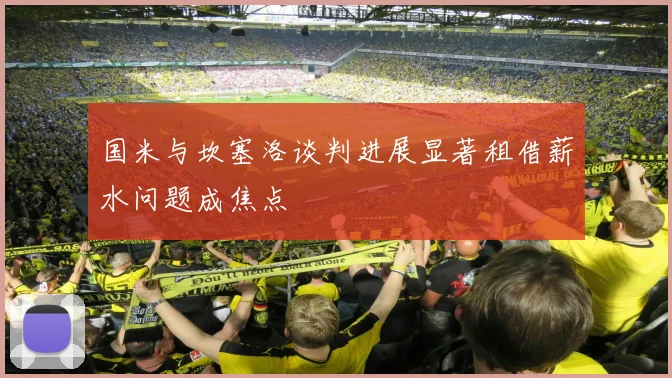 国米与坎塞洛谈判进展显著租借薪水问题成焦点