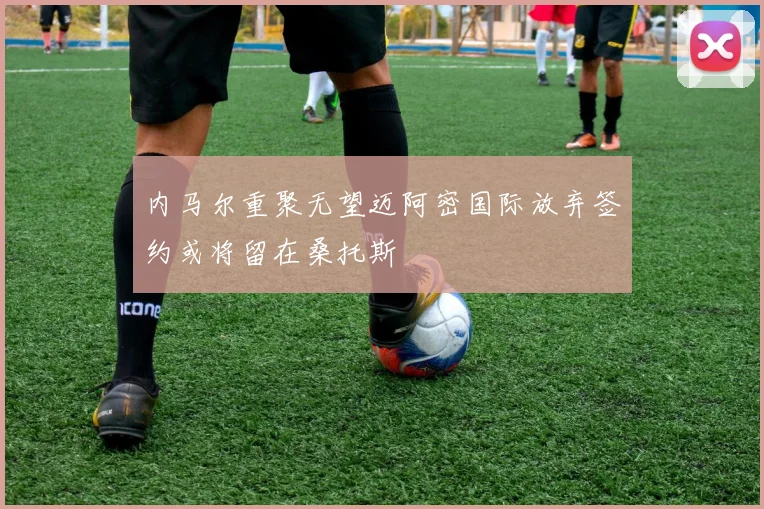内马尔重聚无望迈阿密国际放弃签约或将留在桑托斯