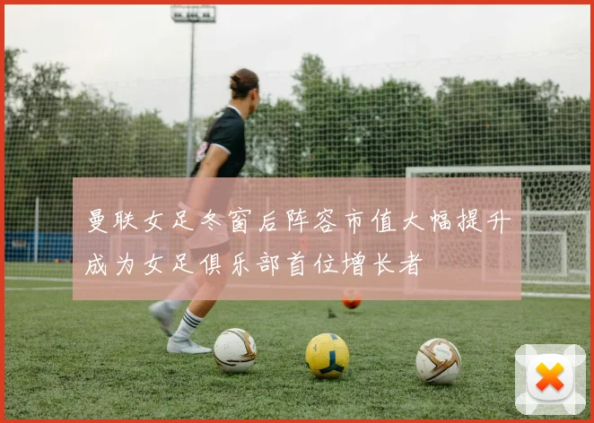 曼联女足冬窗后阵容市值大幅提升成为女足俱乐部首位增长者