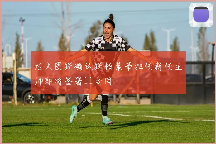 尤文图斯确认斯帕莱蒂担任新任主帅即将签署11合同