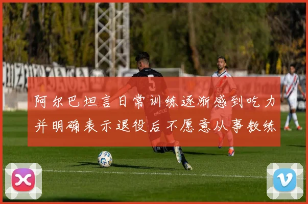 阿尔巴坦言日常训练逐渐感到吃力并明确表示退役后不愿意从事教练工作