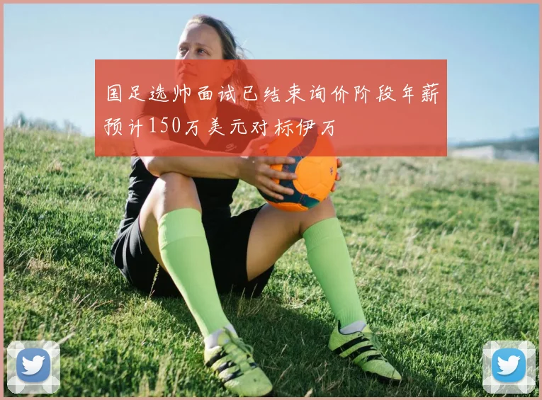 国足选帅面试已结束询价阶段年薪预计150万美元对标伊万