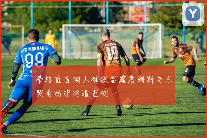 蒂格直言湖人难敌雷霆詹姆斯与东契奇防守将遭重创