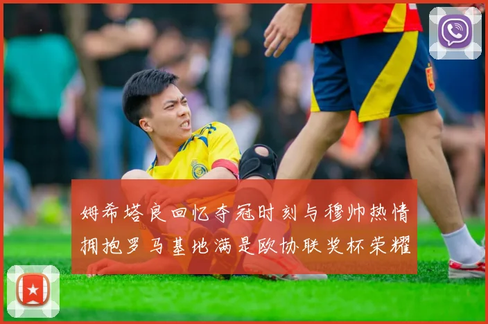 姆希塔良回忆夺冠时刻与穆帅热情拥抱罗马基地满是欧协联奖杯荣耀