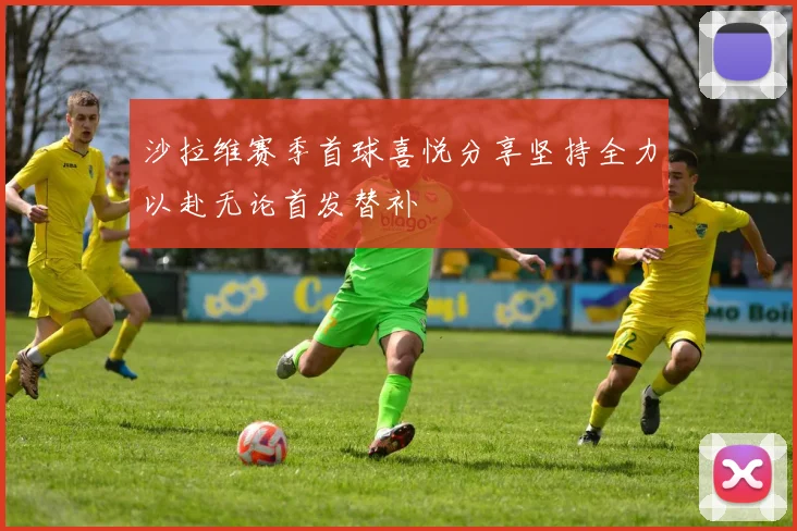 沙拉维赛季首球喜悦分享坚持全力以赴无论首发替补