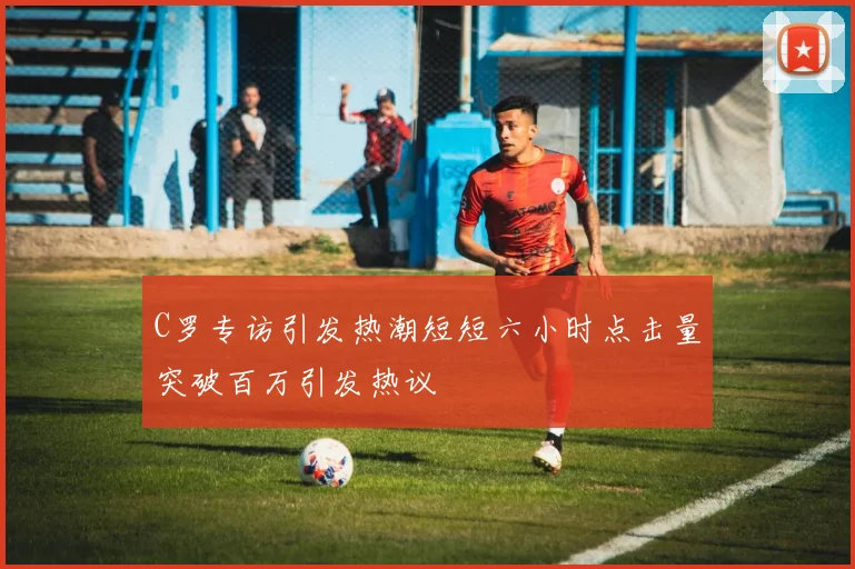 C罗专访引发热潮短短六小时点击量突破百万引发热议