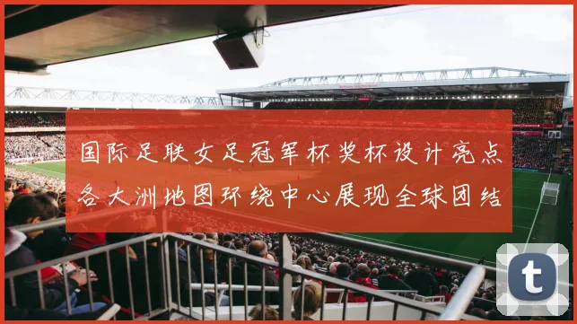 国际足联女足冠军杯奖杯设计亮点各大洲地图环绕中心展现全球团结与竞技精神