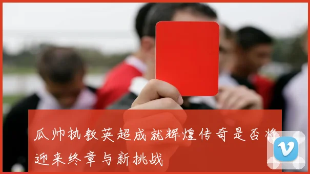 瓜帅执教英超成就辉煌传奇是否将迎来终章与新挑战