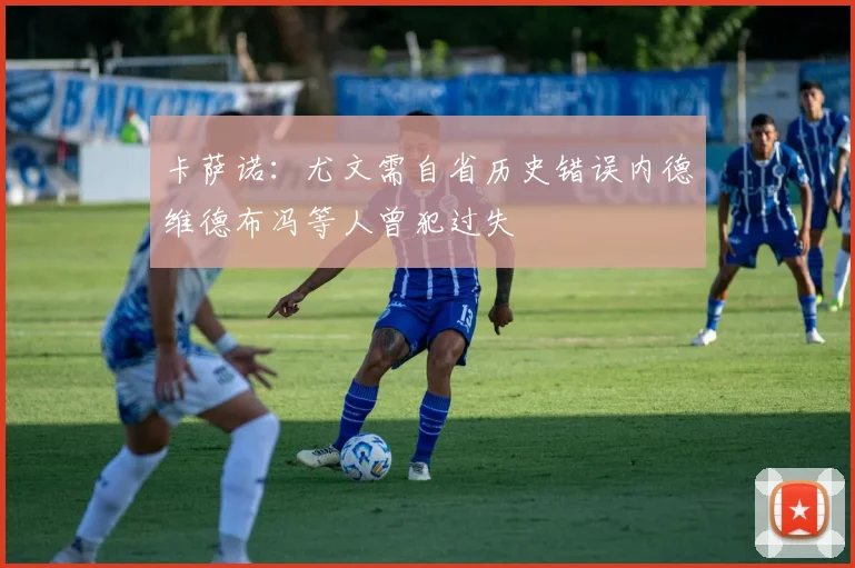 卡萨诺：尤文需自省历史错误内德维德布冯等人曾犯过失