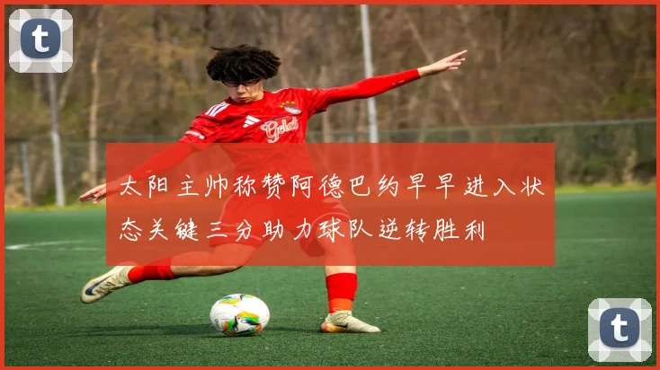 太阳主帅称赞阿德巴约早早进入状态关键三分助力球队逆转胜利