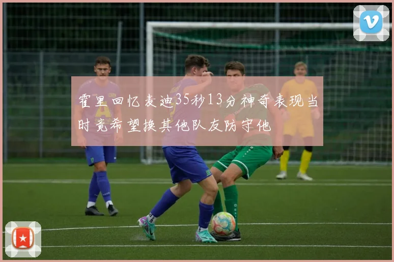 霍里回忆麦迪35秒13分神奇表现当时竟希望换其他队友防守他