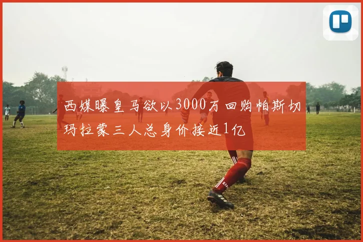 西媒曝皇马欲以3000万回购帕斯切玛拉蒙三人总身价接近1亿