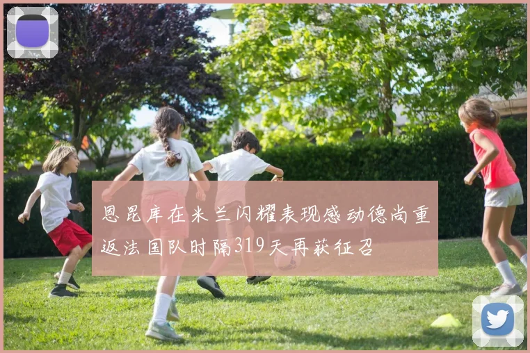 恩昆库在米兰闪耀表现感动德尚重返法国队时隔319天再获征召
