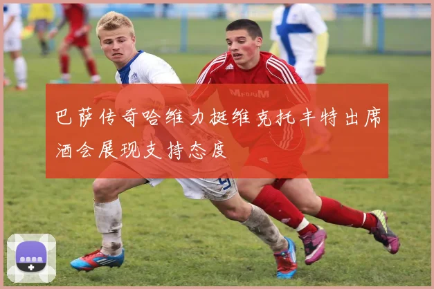 巴萨传奇哈维力挺维克托丰特出席酒会展现支持态度
