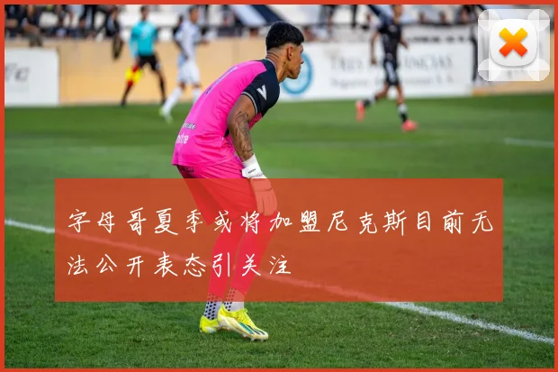 字母哥夏季或将加盟尼克斯目前无法公开表态引关注