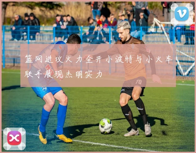 篮网进攻火力全开小波特与小火车联手展现杰明实力