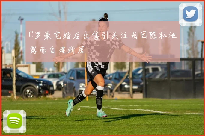 C罗豪宅婚后出售引关注或因隐私泄露而自建新居