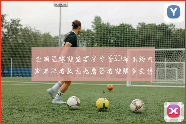 全明星球鞋盛宴字母哥KD布克约内斯库联名款无老詹签名鞋限量发售