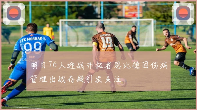 明日76人迎战开拓者恩比德因伤病管理出战存疑引发关注